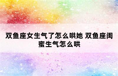 双鱼座女生气了怎么哄她 双鱼座闺蜜生气怎么哄